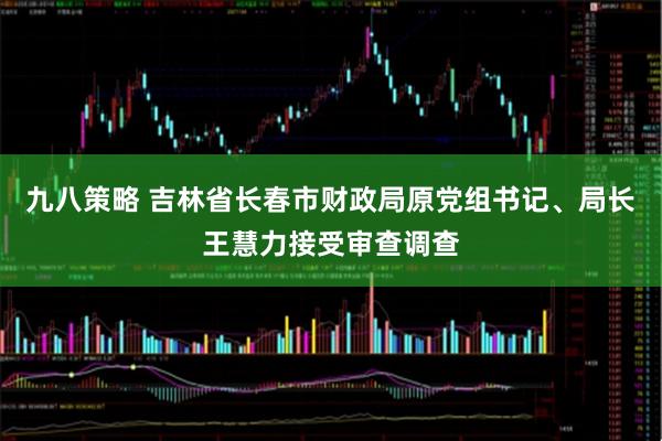 九八策略 吉林省长春市财政局原党组书记、局长王慧力接受审查调查