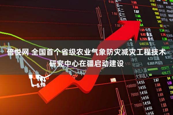 倍悦网 全国首个省级农业气象防灾减灾工程技术研究中心在疆启动建设