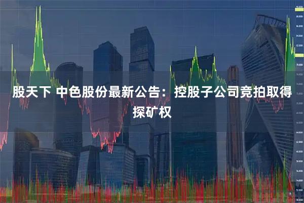 股天下 中色股份最新公告：控股子公司竞拍取得探矿权