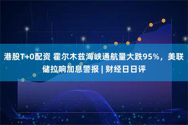 港股T+0配资 霍尔木兹海峡通航量大跌95%,美联储拉响加息警报 | 财经日日评