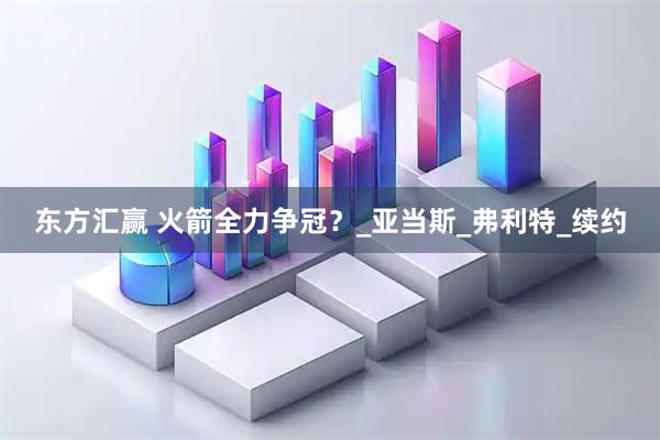 东方汇赢 火箭全力争冠？_亚当斯_弗利特_续约
