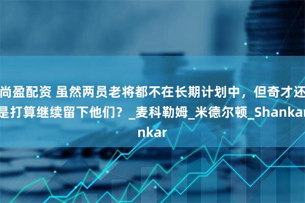 尚盈配资 虽然两员老将都不在长期计划中,但奇才还是打算继续留下他们?_麦科勒姆_米德尔顿_Shankar