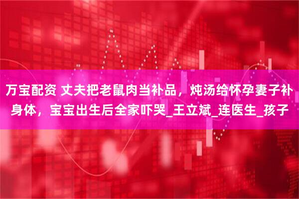 万宝配资 丈夫把老鼠肉当补品,炖汤给怀孕妻子补身体,宝宝出生后全家吓哭_王立斌_连医生_孩子